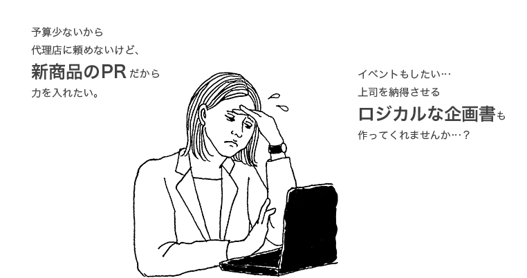 予算少ないから 代理店に頼めないけど、 新商品のPRだから ⼒を⼊れたい。イベントもしたい… 上司を納得させる ロジカルな企画書も 作ってくれませんか…？